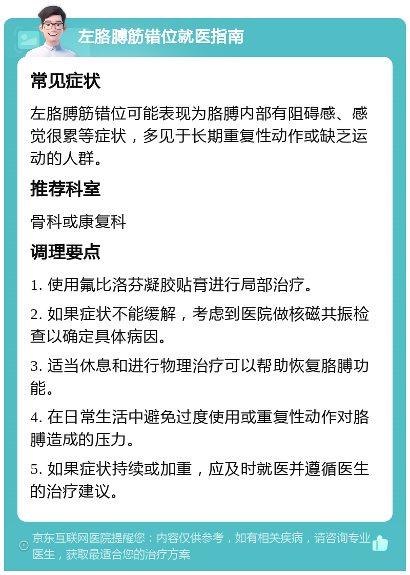 左胳膊筋错位就医指南 常见症状 左胳膊筋错位可能表现为胳膊内部有阻碍感、感觉很累等症状，多见于长期重复性动作或缺乏运动的人群。 推荐科室 骨科或康复科 调理要点 1. 使用氟比洛芬凝胶贴膏进行局部治疗。 2. 如果症状不能缓解，考虑到医院做核磁共振检查以确定具体病因。 3. 适当休息和进行物理治疗可以帮助恢复胳膊功能。 4. 在日常生活中避免过度使用或重复性动作对胳膊造成的压力。 5. 如果症状持续或加重，应及时就医并遵循医生的治疗建议。