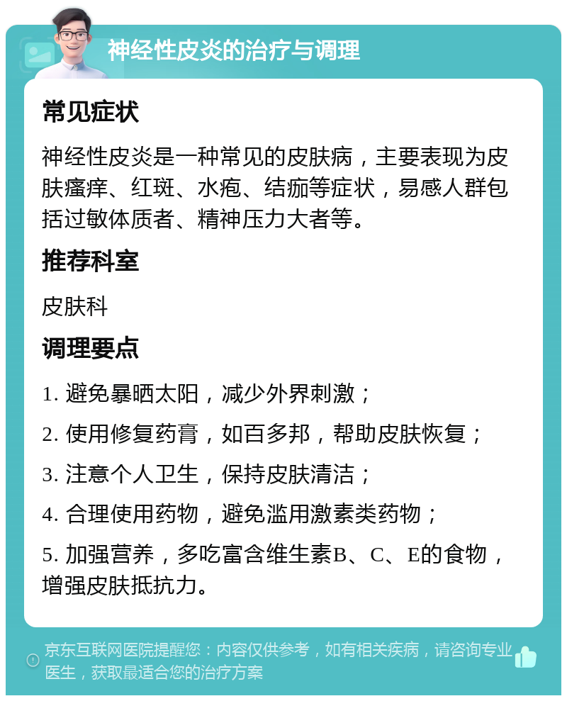 神经性皮炎的治疗与调理 常见症状 神经性皮炎是一种常见的皮肤病，主要表现为皮肤瘙痒、红斑、水疱、结痂等症状，易感人群包括过敏体质者、精神压力大者等。 推荐科室 皮肤科 调理要点 1. 避免暴晒太阳，减少外界刺激； 2. 使用修复药膏，如百多邦，帮助皮肤恢复； 3. 注意个人卫生，保持皮肤清洁； 4. 合理使用药物，避免滥用激素类药物； 5. 加强营养，多吃富含维生素B、C、E的食物，增强皮肤抵抗力。