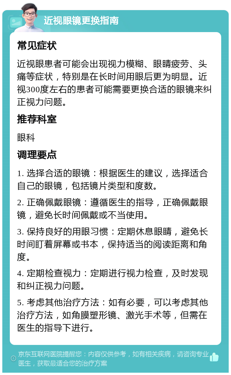 近视眼镜更换指南 常见症状 近视眼患者可能会出现视力模糊、眼睛疲劳、头痛等症状，特别是在长时间用眼后更为明显。近视300度左右的患者可能需要更换合适的眼镜来纠正视力问题。 推荐科室 眼科 调理要点 1. 选择合适的眼镜：根据医生的建议，选择适合自己的眼镜，包括镜片类型和度数。 2. 正确佩戴眼镜：遵循医生的指导，正确佩戴眼镜，避免长时间佩戴或不当使用。 3. 保持良好的用眼习惯：定期休息眼睛，避免长时间盯着屏幕或书本，保持适当的阅读距离和角度。 4. 定期检查视力：定期进行视力检查，及时发现和纠正视力问题。 5. 考虑其他治疗方法：如有必要，可以考虑其他治疗方法，如角膜塑形镜、激光手术等，但需在医生的指导下进行。