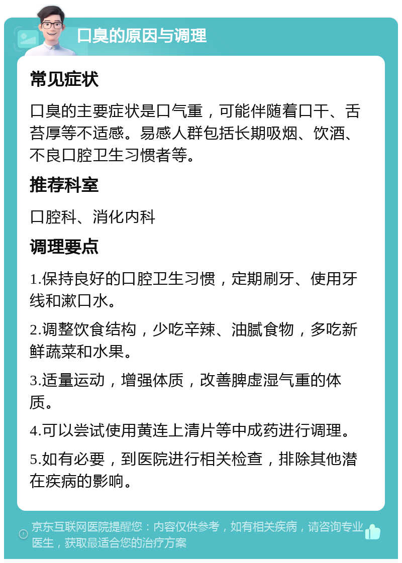 口臭的原因与调理 常见症状 口臭的主要症状是口气重，可能伴随着口干、舌苔厚等不适感。易感人群包括长期吸烟、饮酒、不良口腔卫生习惯者等。 推荐科室 口腔科、消化内科 调理要点 1.保持良好的口腔卫生习惯，定期刷牙、使用牙线和漱口水。 2.调整饮食结构，少吃辛辣、油腻食物，多吃新鲜蔬菜和水果。 3.适量运动，增强体质，改善脾虚湿气重的体质。 4.可以尝试使用黄连上清片等中成药进行调理。 5.如有必要，到医院进行相关检查，排除其他潜在疾病的影响。