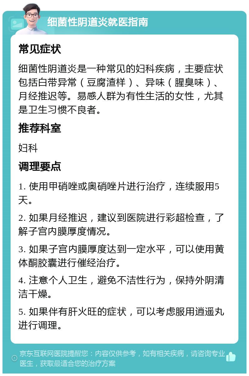 细菌性阴道炎就医指南 常见症状 细菌性阴道炎是一种常见的妇科疾病，主要症状包括白带异常（豆腐渣样）、异味（腥臭味）、月经推迟等。易感人群为有性生活的女性，尤其是卫生习惯不良者。 推荐科室 妇科 调理要点 1. 使用甲硝唑或奥硝唑片进行治疗，连续服用5天。 2. 如果月经推迟，建议到医院进行彩超检查，了解子宫内膜厚度情况。 3. 如果子宫内膜厚度达到一定水平，可以使用黄体酮胶囊进行催经治疗。 4. 注意个人卫生，避免不洁性行为，保持外阴清洁干燥。 5. 如果伴有肝火旺的症状，可以考虑服用逍遥丸进行调理。