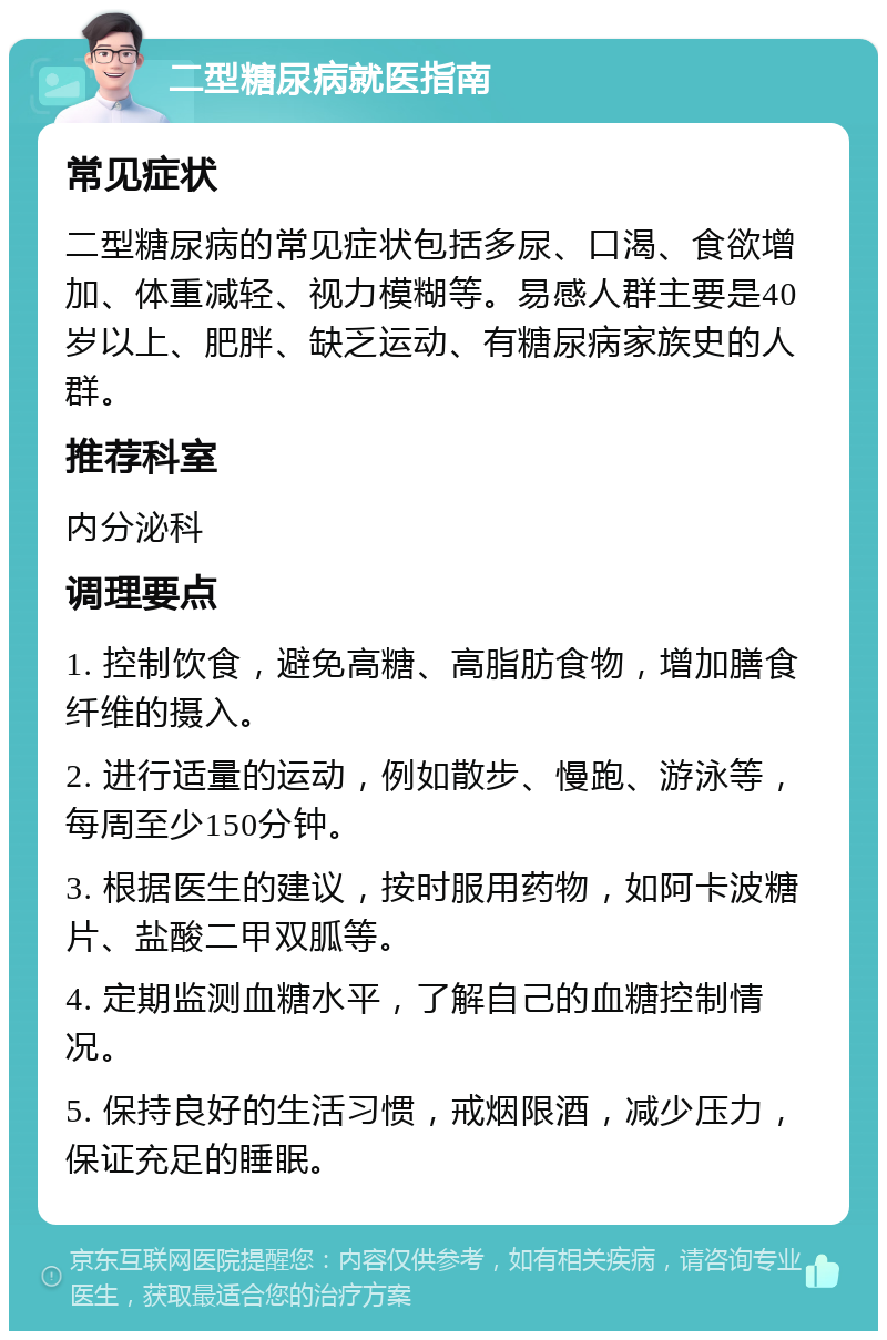 二型糖尿病就医指南 常见症状 二型糖尿病的常见症状包括多尿、口渴、食欲增加、体重减轻、视力模糊等。易感人群主要是40岁以上、肥胖、缺乏运动、有糖尿病家族史的人群。 推荐科室 内分泌科 调理要点 1. 控制饮食，避免高糖、高脂肪食物，增加膳食纤维的摄入。 2. 进行适量的运动，例如散步、慢跑、游泳等，每周至少150分钟。 3. 根据医生的建议，按时服用药物，如阿卡波糖片、盐酸二甲双胍等。 4. 定期监测血糖水平，了解自己的血糖控制情况。 5. 保持良好的生活习惯，戒烟限酒，减少压力，保证充足的睡眠。