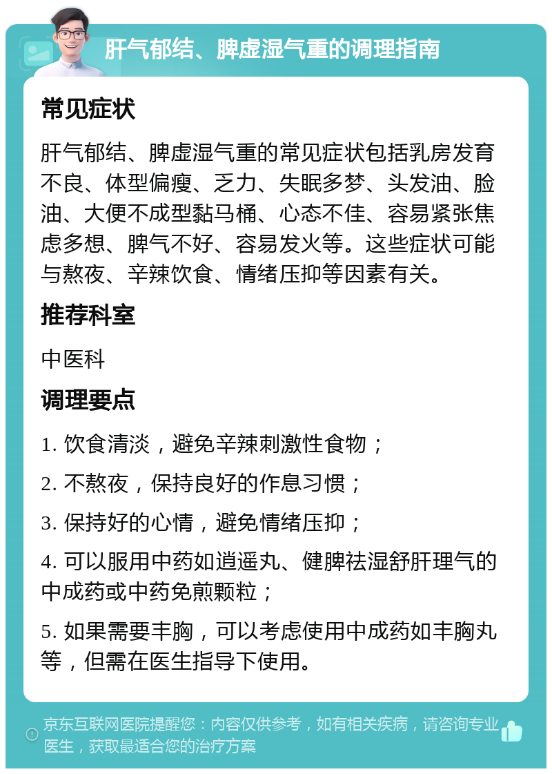 肝气郁结、脾虚湿气重的调理指南 常见症状 肝气郁结、脾虚湿气重的常见症状包括乳房发育不良、体型偏瘦、乏力、失眠多梦、头发油、脸油、大便不成型黏马桶、心态不佳、容易紧张焦虑多想、脾气不好、容易发火等。这些症状可能与熬夜、辛辣饮食、情绪压抑等因素有关。 推荐科室 中医科 调理要点 1. 饮食清淡，避免辛辣刺激性食物； 2. 不熬夜，保持良好的作息习惯； 3. 保持好的心情，避免情绪压抑； 4. 可以服用中药如逍遥丸、健脾祛湿舒肝理气的中成药或中药免煎颗粒； 5. 如果需要丰胸，可以考虑使用中成药如丰胸丸等，但需在医生指导下使用。