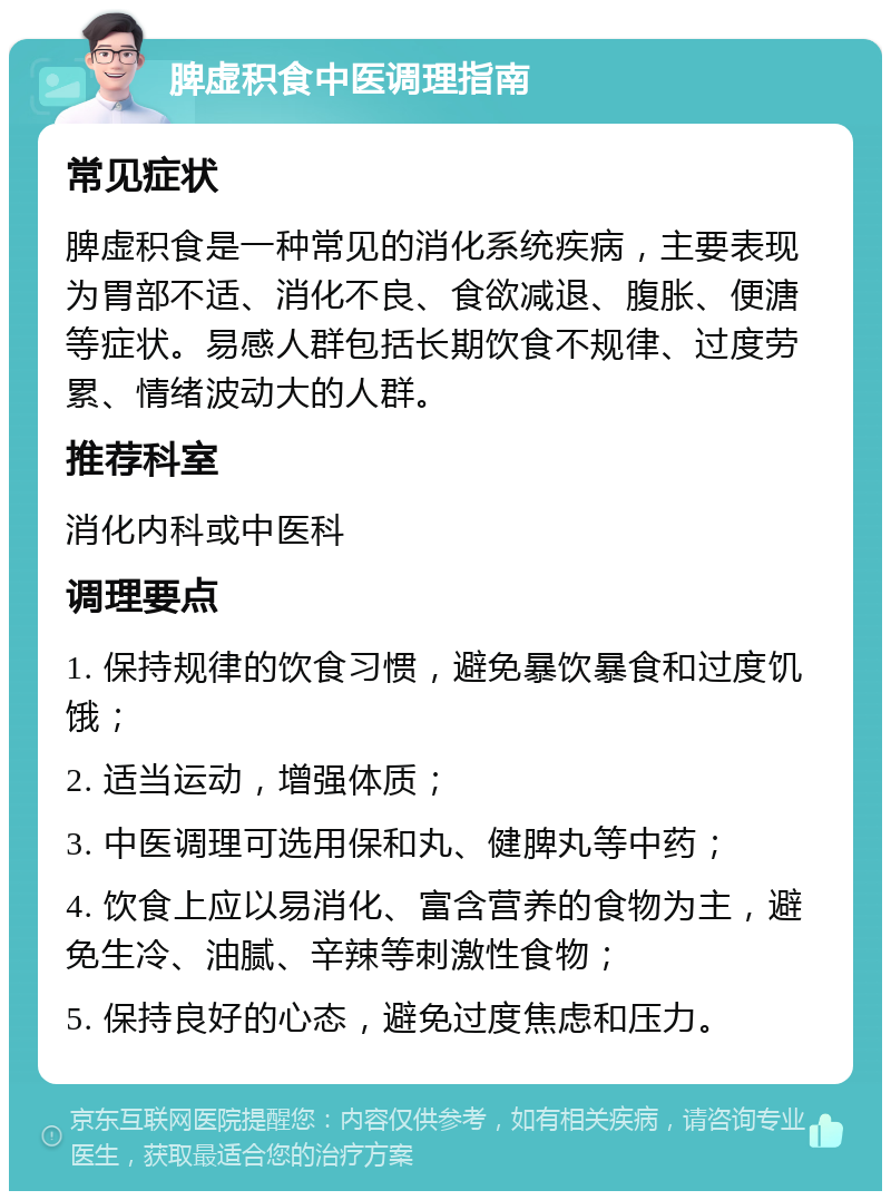 脾虚积食中医调理指南 常见症状 脾虚积食是一种常见的消化系统疾病，主要表现为胃部不适、消化不良、食欲减退、腹胀、便溏等症状。易感人群包括长期饮食不规律、过度劳累、情绪波动大的人群。 推荐科室 消化内科或中医科 调理要点 1. 保持规律的饮食习惯，避免暴饮暴食和过度饥饿； 2. 适当运动，增强体质； 3. 中医调理可选用保和丸、健脾丸等中药； 4. 饮食上应以易消化、富含营养的食物为主，避免生冷、油腻、辛辣等刺激性食物； 5. 保持良好的心态，避免过度焦虑和压力。