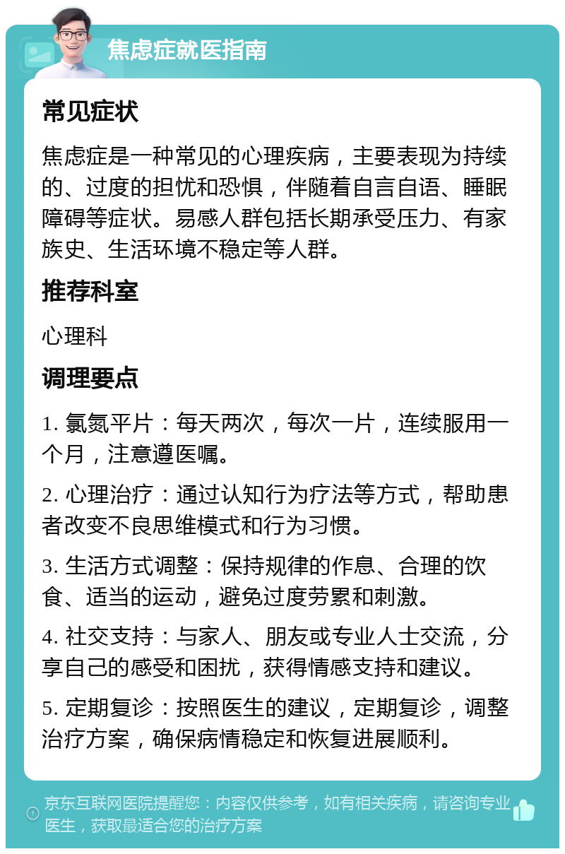 焦虑症就医指南 常见症状 焦虑症是一种常见的心理疾病，主要表现为持续的、过度的担忧和恐惧，伴随着自言自语、睡眠障碍等症状。易感人群包括长期承受压力、有家族史、生活环境不稳定等人群。 推荐科室 心理科 调理要点 1. 氯氮平片：每天两次，每次一片，连续服用一个月，注意遵医嘱。 2. 心理治疗：通过认知行为疗法等方式，帮助患者改变不良思维模式和行为习惯。 3. 生活方式调整：保持规律的作息、合理的饮食、适当的运动，避免过度劳累和刺激。 4. 社交支持：与家人、朋友或专业人士交流，分享自己的感受和困扰，获得情感支持和建议。 5. 定期复诊：按照医生的建议，定期复诊，调整治疗方案，确保病情稳定和恢复进展顺利。