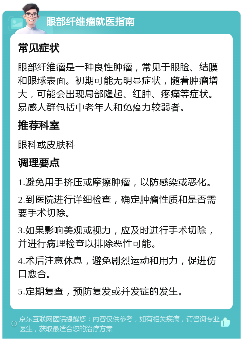 眼部纤维瘤就医指南 常见症状 眼部纤维瘤是一种良性肿瘤，常见于眼睑、结膜和眼球表面。初期可能无明显症状，随着肿瘤增大，可能会出现局部隆起、红肿、疼痛等症状。易感人群包括中老年人和免疫力较弱者。 推荐科室 眼科或皮肤科 调理要点 1.避免用手挤压或摩擦肿瘤，以防感染或恶化。 2.到医院进行详细检查，确定肿瘤性质和是否需要手术切除。 3.如果影响美观或视力，应及时进行手术切除，并进行病理检查以排除恶性可能。 4.术后注意休息，避免剧烈运动和用力，促进伤口愈合。 5.定期复查，预防复发或并发症的发生。