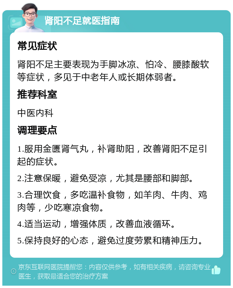 肾阳不足就医指南 常见症状 肾阳不足主要表现为手脚冰凉、怕冷、腰膝酸软等症状，多见于中老年人或长期体弱者。 推荐科室 中医内科 调理要点 1.服用金匮肾气丸，补肾助阳，改善肾阳不足引起的症状。 2.注意保暖，避免受凉，尤其是腰部和脚部。 3.合理饮食，多吃温补食物，如羊肉、牛肉、鸡肉等，少吃寒凉食物。 4.适当运动，增强体质，改善血液循环。 5.保持良好的心态，避免过度劳累和精神压力。