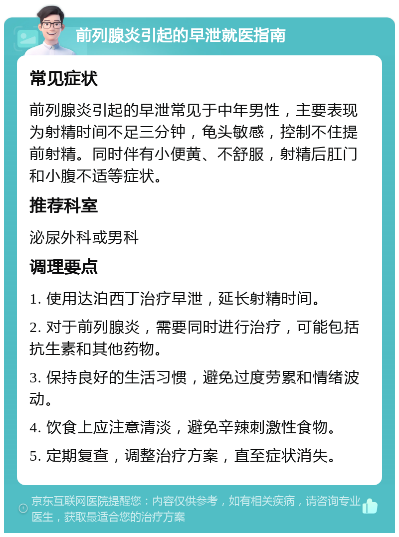 前列腺炎引起的早泄就医指南 常见症状 前列腺炎引起的早泄常见于中年男性，主要表现为射精时间不足三分钟，龟头敏感，控制不住提前射精。同时伴有小便黄、不舒服，射精后肛门和小腹不适等症状。 推荐科室 泌尿外科或男科 调理要点 1. 使用达泊西丁治疗早泄，延长射精时间。 2. 对于前列腺炎，需要同时进行治疗，可能包括抗生素和其他药物。 3. 保持良好的生活习惯，避免过度劳累和情绪波动。 4. 饮食上应注意清淡，避免辛辣刺激性食物。 5. 定期复查，调整治疗方案，直至症状消失。