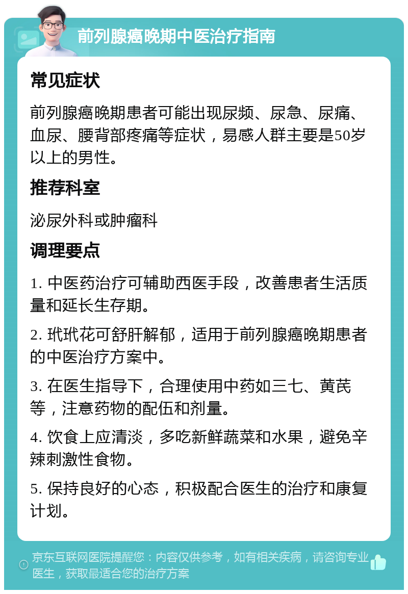 前列腺癌晚期中医治疗指南 常见症状 前列腺癌晚期患者可能出现尿频、尿急、尿痛、血尿、腰背部疼痛等症状，易感人群主要是50岁以上的男性。 推荐科室 泌尿外科或肿瘤科 调理要点 1. 中医药治疗可辅助西医手段，改善患者生活质量和延长生存期。 2. 玳玳花可舒肝解郁，适用于前列腺癌晚期患者的中医治疗方案中。 3. 在医生指导下，合理使用中药如三七、黄芪等，注意药物的配伍和剂量。 4. 饮食上应清淡，多吃新鲜蔬菜和水果，避免辛辣刺激性食物。 5. 保持良好的心态，积极配合医生的治疗和康复计划。