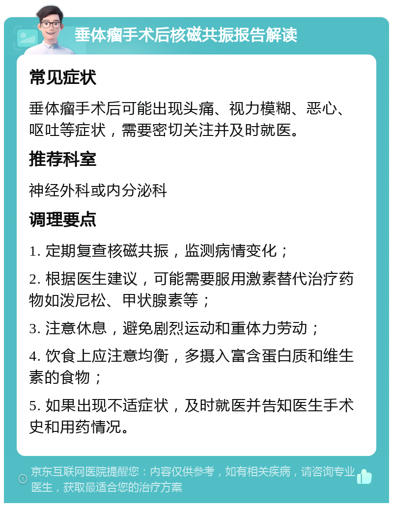 垂体瘤手术后核磁共振报告解读 常见症状 垂体瘤手术后可能出现头痛、视力模糊、恶心、呕吐等症状，需要密切关注并及时就医。 推荐科室 神经外科或内分泌科 调理要点 1. 定期复查核磁共振，监测病情变化； 2. 根据医生建议，可能需要服用激素替代治疗药物如泼尼松、甲状腺素等； 3. 注意休息，避免剧烈运动和重体力劳动； 4. 饮食上应注意均衡，多摄入富含蛋白质和维生素的食物； 5. 如果出现不适症状，及时就医并告知医生手术史和用药情况。