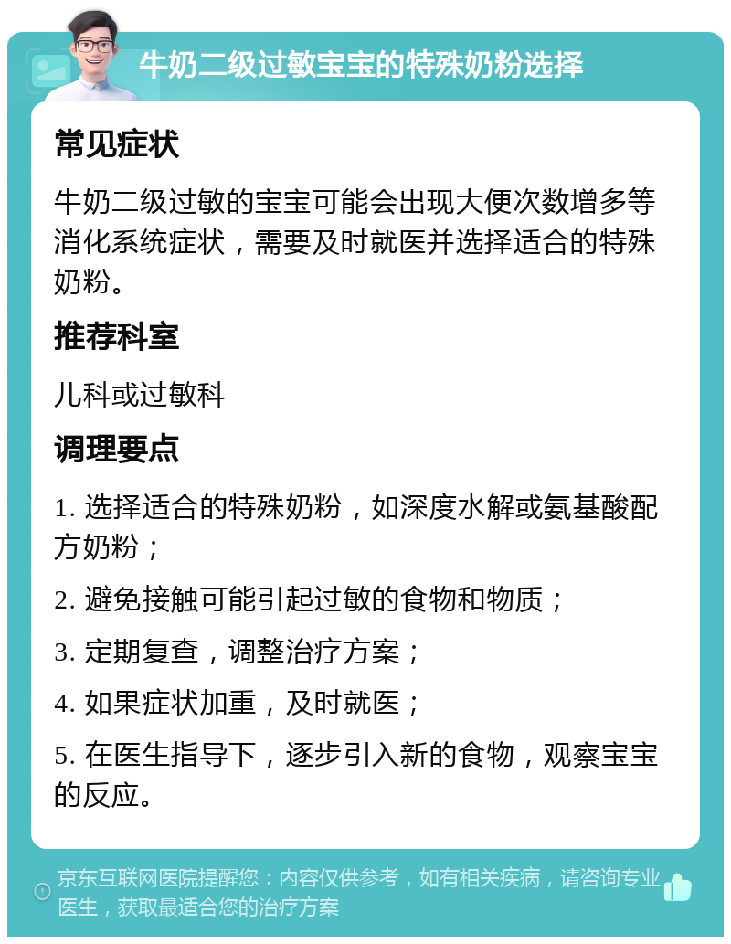 牛奶二级过敏宝宝的特殊奶粉选择 常见症状 牛奶二级过敏的宝宝可能会出现大便次数增多等消化系统症状，需要及时就医并选择适合的特殊奶粉。 推荐科室 儿科或过敏科 调理要点 1. 选择适合的特殊奶粉，如深度水解或氨基酸配方奶粉； 2. 避免接触可能引起过敏的食物和物质； 3. 定期复查，调整治疗方案； 4. 如果症状加重，及时就医； 5. 在医生指导下，逐步引入新的食物，观察宝宝的反应。