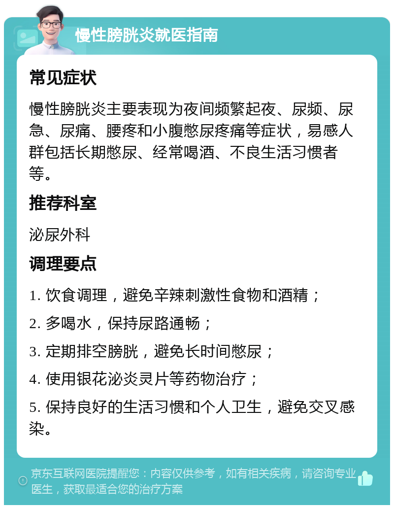 慢性膀胱炎就医指南 常见症状 慢性膀胱炎主要表现为夜间频繁起夜、尿频、尿急、尿痛、腰疼和小腹憋尿疼痛等症状，易感人群包括长期憋尿、经常喝酒、不良生活习惯者等。 推荐科室 泌尿外科 调理要点 1. 饮食调理，避免辛辣刺激性食物和酒精； 2. 多喝水，保持尿路通畅； 3. 定期排空膀胱，避免长时间憋尿； 4. 使用银花泌炎灵片等药物治疗； 5. 保持良好的生活习惯和个人卫生，避免交叉感染。