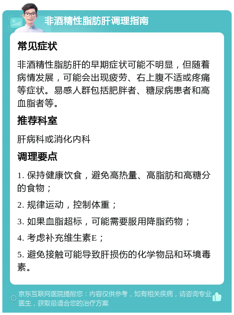 非酒精性脂肪肝调理指南 常见症状 非酒精性脂肪肝的早期症状可能不明显，但随着病情发展，可能会出现疲劳、右上腹不适或疼痛等症状。易感人群包括肥胖者、糖尿病患者和高血脂者等。 推荐科室 肝病科或消化内科 调理要点 1. 保持健康饮食，避免高热量、高脂肪和高糖分的食物； 2. 规律运动，控制体重； 3. 如果血脂超标，可能需要服用降脂药物； 4. 考虑补充维生素E； 5. 避免接触可能导致肝损伤的化学物品和环境毒素。