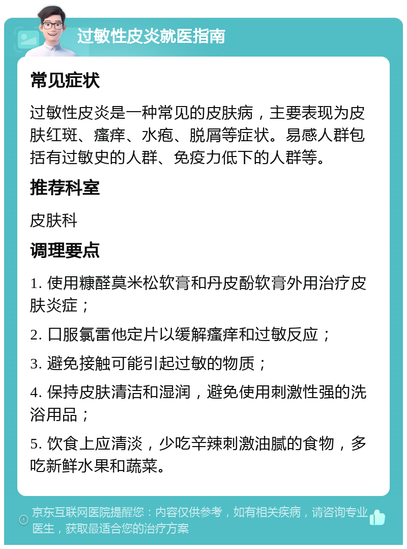 过敏性皮炎就医指南 常见症状 过敏性皮炎是一种常见的皮肤病，主要表现为皮肤红斑、瘙痒、水疱、脱屑等症状。易感人群包括有过敏史的人群、免疫力低下的人群等。 推荐科室 皮肤科 调理要点 1. 使用糠醛莫米松软膏和丹皮酚软膏外用治疗皮肤炎症； 2. 口服氯雷他定片以缓解瘙痒和过敏反应； 3. 避免接触可能引起过敏的物质； 4. 保持皮肤清洁和湿润，避免使用刺激性强的洗浴用品； 5. 饮食上应清淡，少吃辛辣刺激油腻的食物，多吃新鲜水果和蔬菜。