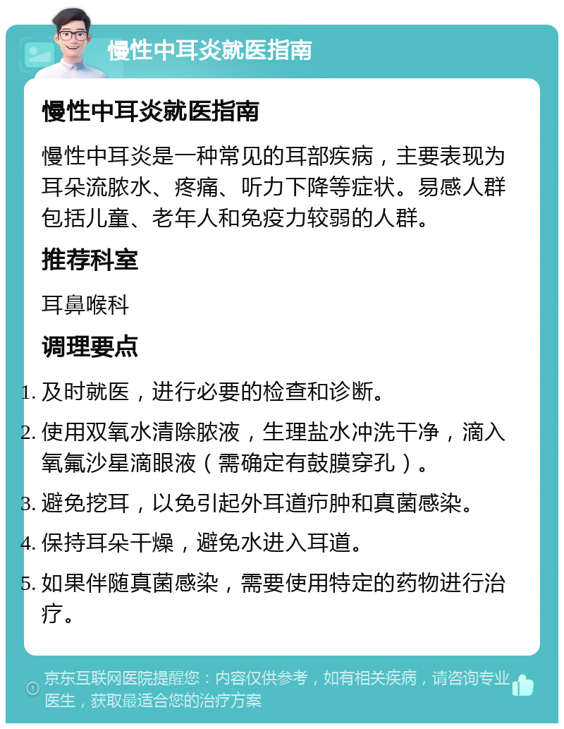 慢性中耳炎就医指南 慢性中耳炎就医指南 慢性中耳炎是一种常见的耳部疾病，主要表现为耳朵流脓水、疼痛、听力下降等症状。易感人群包括儿童、老年人和免疫力较弱的人群。 推荐科室 耳鼻喉科 调理要点 及时就医，进行必要的检查和诊断。 使用双氧水清除脓液，生理盐水冲洗干净，滴入氧氟沙星滴眼液（需确定有鼓膜穿孔）。 避免挖耳，以免引起外耳道疖肿和真菌感染。 保持耳朵干燥，避免水进入耳道。 如果伴随真菌感染，需要使用特定的药物进行治疗。