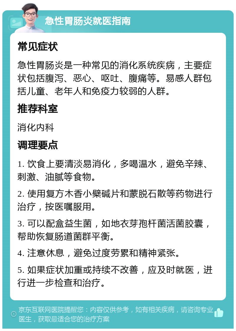 急性胃肠炎就医指南 常见症状 急性胃肠炎是一种常见的消化系统疾病，主要症状包括腹泻、恶心、呕吐、腹痛等。易感人群包括儿童、老年人和免疫力较弱的人群。 推荐科室 消化内科 调理要点 1. 饮食上要清淡易消化，多喝温水，避免辛辣、刺激、油腻等食物。 2. 使用复方木香小檗碱片和蒙脱石散等药物进行治疗，按医嘱服用。 3. 可以配盒益生菌，如地衣芽孢杆菌活菌胶囊，帮助恢复肠道菌群平衡。 4. 注意休息，避免过度劳累和精神紧张。 5. 如果症状加重或持续不改善，应及时就医，进行进一步检查和治疗。