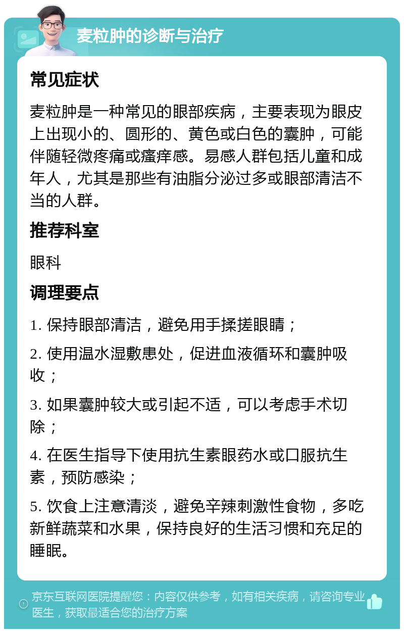 麦粒肿的诊断与治疗 常见症状 麦粒肿是一种常见的眼部疾病，主要表现为眼皮上出现小的、圆形的、黄色或白色的囊肿，可能伴随轻微疼痛或瘙痒感。易感人群包括儿童和成年人，尤其是那些有油脂分泌过多或眼部清洁不当的人群。 推荐科室 眼科 调理要点 1. 保持眼部清洁，避免用手揉搓眼睛； 2. 使用温水湿敷患处，促进血液循环和囊肿吸收； 3. 如果囊肿较大或引起不适，可以考虑手术切除； 4. 在医生指导下使用抗生素眼药水或口服抗生素，预防感染； 5. 饮食上注意清淡，避免辛辣刺激性食物，多吃新鲜蔬菜和水果，保持良好的生活习惯和充足的睡眠。