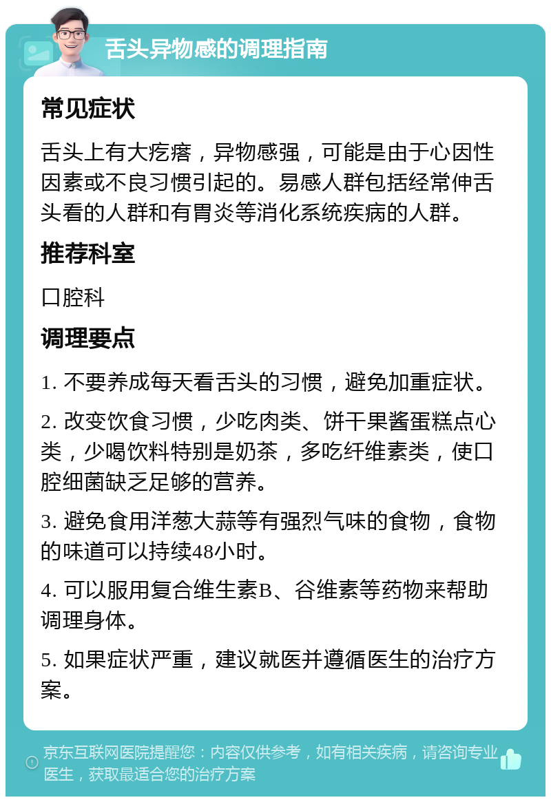 舌头异物感的调理指南 常见症状 舌头上有大疙瘩，异物感强，可能是由于心因性因素或不良习惯引起的。易感人群包括经常伸舌头看的人群和有胃炎等消化系统疾病的人群。 推荐科室 口腔科 调理要点 1. 不要养成每天看舌头的习惯，避免加重症状。 2. 改变饮食习惯，少吃肉类、饼干果酱蛋糕点心类，少喝饮料特别是奶茶，多吃纤维素类，使口腔细菌缺乏足够的营养。 3. 避免食用洋葱大蒜等有强烈气味的食物，食物的味道可以持续48小时。 4. 可以服用复合维生素B、谷维素等药物来帮助调理身体。 5. 如果症状严重，建议就医并遵循医生的治疗方案。