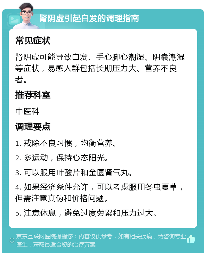 肾阴虚引起白发的调理指南 常见症状 肾阴虚可能导致白发、手心脚心潮湿、阴囊潮湿等症状，易感人群包括长期压力大、营养不良者。 推荐科室 中医科 调理要点 1. 戒除不良习惯，均衡营养。 2. 多运动，保持心态阳光。 3. 可以服用叶酸片和金匮肾气丸。 4. 如果经济条件允许，可以考虑服用冬虫夏草，但需注意真伪和价格问题。 5. 注意休息，避免过度劳累和压力过大。