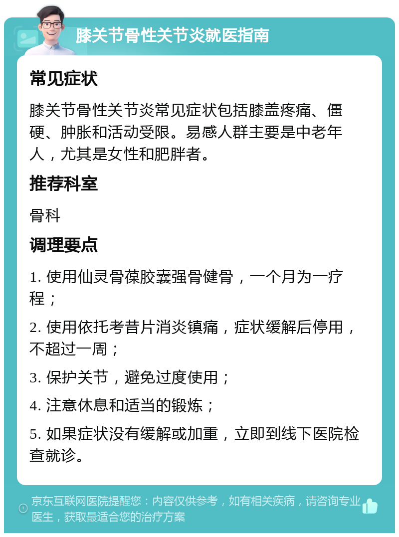 膝关节骨性关节炎就医指南 常见症状 膝关节骨性关节炎常见症状包括膝盖疼痛、僵硬、肿胀和活动受限。易感人群主要是中老年人，尤其是女性和肥胖者。 推荐科室 骨科 调理要点 1. 使用仙灵骨葆胶囊强骨健骨，一个月为一疗程； 2. 使用依托考昔片消炎镇痛，症状缓解后停用，不超过一周； 3. 保护关节，避免过度使用； 4. 注意休息和适当的锻炼； 5. 如果症状没有缓解或加重，立即到线下医院检查就诊。