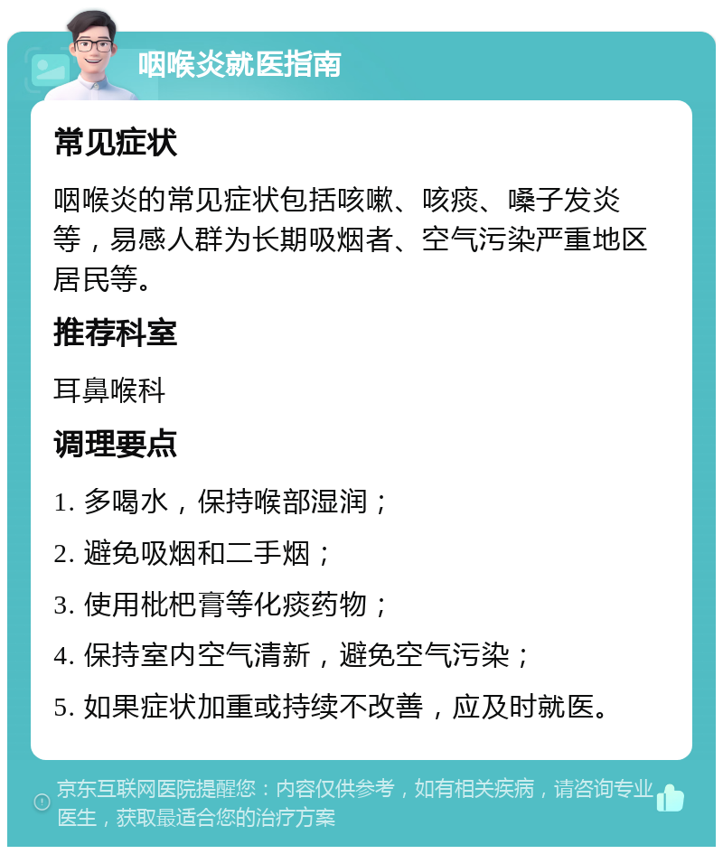 咽喉炎就医指南 常见症状 咽喉炎的常见症状包括咳嗽、咳痰、嗓子发炎等，易感人群为长期吸烟者、空气污染严重地区居民等。 推荐科室 耳鼻喉科 调理要点 1. 多喝水，保持喉部湿润； 2. 避免吸烟和二手烟； 3. 使用枇杷膏等化痰药物； 4. 保持室内空气清新，避免空气污染； 5. 如果症状加重或持续不改善，应及时就医。