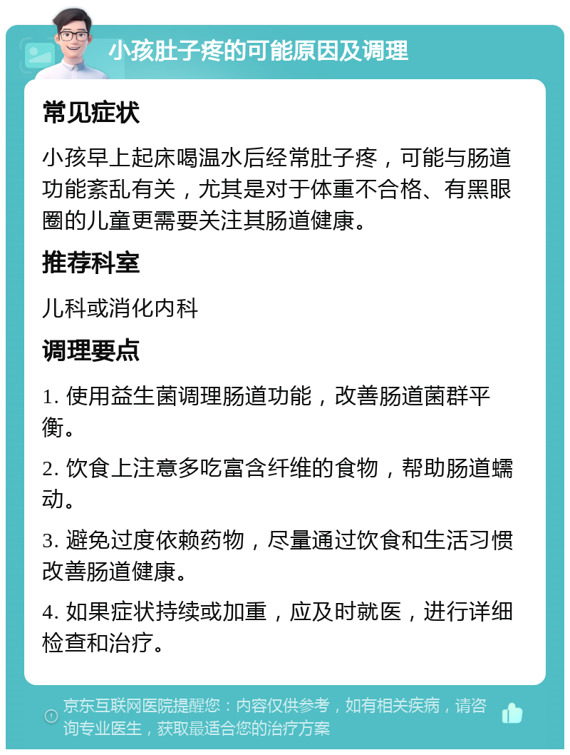 小孩肚子疼的可能原因及调理 常见症状 小孩早上起床喝温水后经常肚子疼，可能与肠道功能紊乱有关，尤其是对于体重不合格、有黑眼圈的儿童更需要关注其肠道健康。 推荐科室 儿科或消化内科 调理要点 1. 使用益生菌调理肠道功能，改善肠道菌群平衡。 2. 饮食上注意多吃富含纤维的食物，帮助肠道蠕动。 3. 避免过度依赖药物，尽量通过饮食和生活习惯改善肠道健康。 4. 如果症状持续或加重，应及时就医，进行详细检查和治疗。