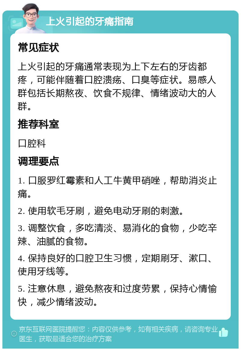 上火引起的牙痛指南 常见症状 上火引起的牙痛通常表现为上下左右的牙齿都疼，可能伴随着口腔溃疡、口臭等症状。易感人群包括长期熬夜、饮食不规律、情绪波动大的人群。 推荐科室 口腔科 调理要点 1. 口服罗红霉素和人工牛黄甲硝唑，帮助消炎止痛。 2. 使用软毛牙刷，避免电动牙刷的刺激。 3. 调整饮食，多吃清淡、易消化的食物，少吃辛辣、油腻的食物。 4. 保持良好的口腔卫生习惯，定期刷牙、漱口、使用牙线等。 5. 注意休息，避免熬夜和过度劳累，保持心情愉快，减少情绪波动。