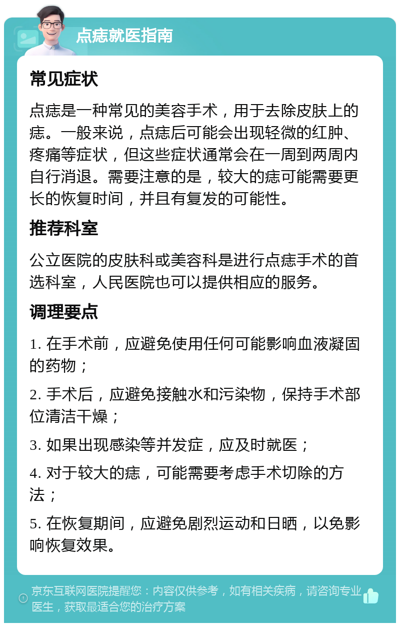 点痣就医指南 常见症状 点痣是一种常见的美容手术，用于去除皮肤上的痣。一般来说，点痣后可能会出现轻微的红肿、疼痛等症状，但这些症状通常会在一周到两周内自行消退。需要注意的是，较大的痣可能需要更长的恢复时间，并且有复发的可能性。 推荐科室 公立医院的皮肤科或美容科是进行点痣手术的首选科室，人民医院也可以提供相应的服务。 调理要点 1. 在手术前，应避免使用任何可能影响血液凝固的药物； 2. 手术后，应避免接触水和污染物，保持手术部位清洁干燥； 3. 如果出现感染等并发症，应及时就医； 4. 对于较大的痣，可能需要考虑手术切除的方法； 5. 在恢复期间，应避免剧烈运动和日晒，以免影响恢复效果。