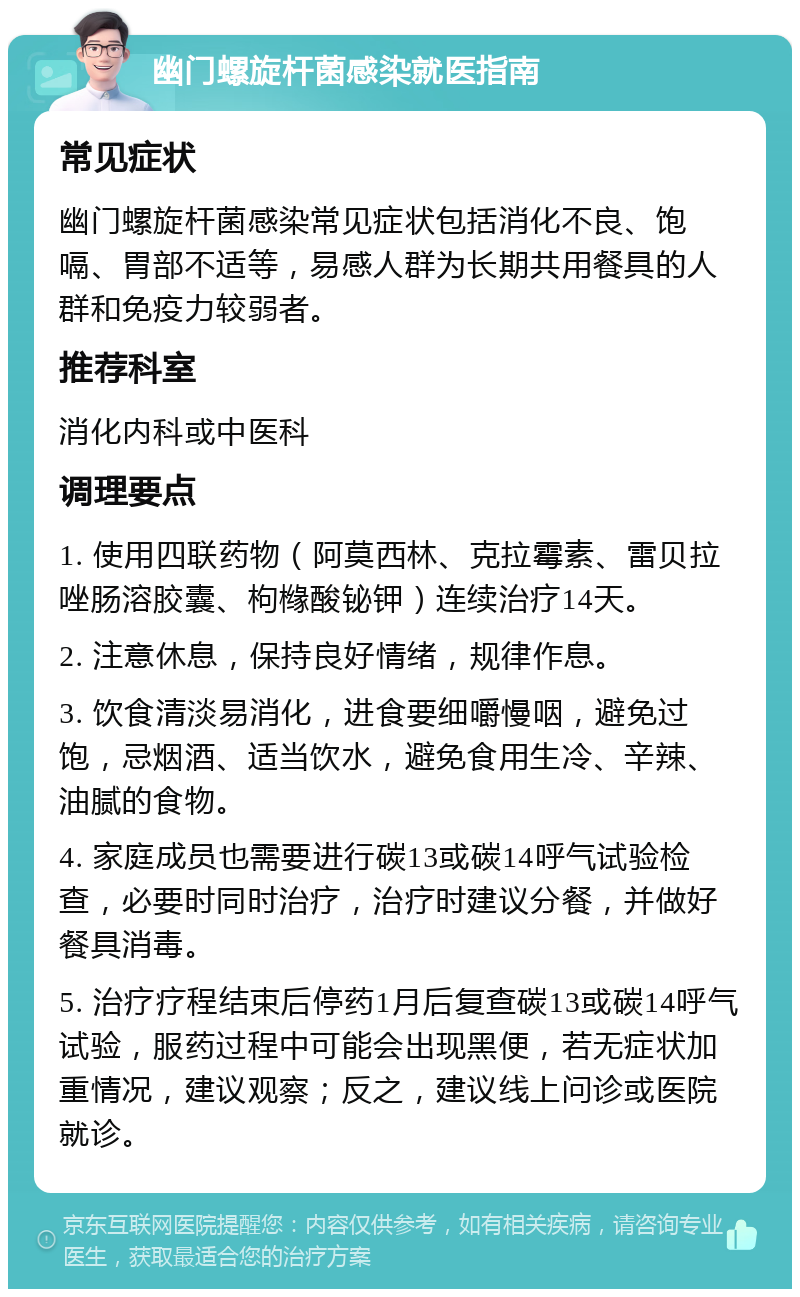 幽门螺旋杆菌感染就医指南 常见症状 幽门螺旋杆菌感染常见症状包括消化不良、饱嗝、胃部不适等，易感人群为长期共用餐具的人群和免疫力较弱者。 推荐科室 消化内科或中医科 调理要点 1. 使用四联药物（阿莫西林、克拉霉素、雷贝拉唑肠溶胶囊、枸橼酸铋钾）连续治疗14天。 2. 注意休息，保持良好情绪，规律作息。 3. 饮食清淡易消化，进食要细嚼慢咽，避免过饱，忌烟酒、适当饮水，避免食用生冷、辛辣、油腻的食物。 4. 家庭成员也需要进行碳13或碳14呼气试验检查，必要时同时治疗，治疗时建议分餐，并做好餐具消毒。 5. 治疗疗程结束后停药1月后复查碳13或碳14呼气试验，服药过程中可能会出现黑便，若无症状加重情况，建议观察；反之，建议线上问诊或医院就诊。