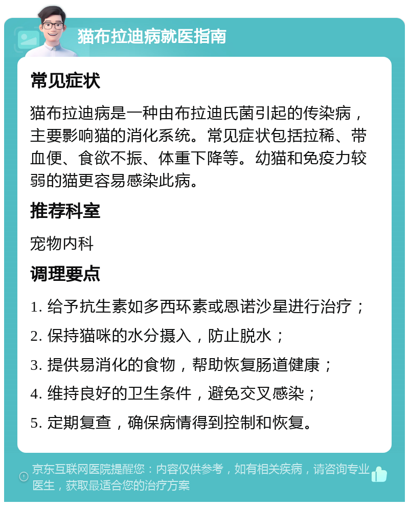 猫布拉迪病就医指南 常见症状 猫布拉迪病是一种由布拉迪氏菌引起的传染病，主要影响猫的消化系统。常见症状包括拉稀、带血便、食欲不振、体重下降等。幼猫和免疫力较弱的猫更容易感染此病。 推荐科室 宠物内科 调理要点 1. 给予抗生素如多西环素或恩诺沙星进行治疗； 2. 保持猫咪的水分摄入，防止脱水； 3. 提供易消化的食物，帮助恢复肠道健康； 4. 维持良好的卫生条件，避免交叉感染； 5. 定期复查，确保病情得到控制和恢复。