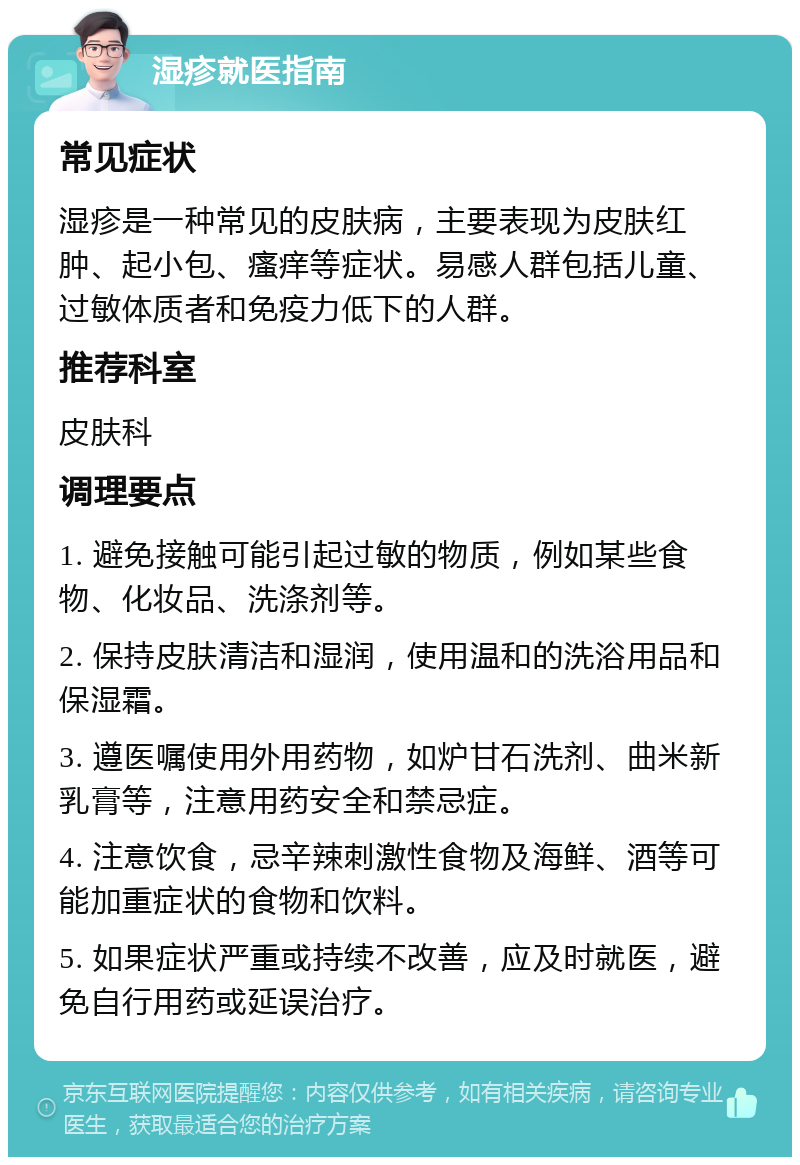 湿疹就医指南 常见症状 湿疹是一种常见的皮肤病，主要表现为皮肤红肿、起小包、瘙痒等症状。易感人群包括儿童、过敏体质者和免疫力低下的人群。 推荐科室 皮肤科 调理要点 1. 避免接触可能引起过敏的物质，例如某些食物、化妆品、洗涤剂等。 2. 保持皮肤清洁和湿润，使用温和的洗浴用品和保湿霜。 3. 遵医嘱使用外用药物，如炉甘石洗剂、曲米新乳膏等，注意用药安全和禁忌症。 4. 注意饮食，忌辛辣刺激性食物及海鲜、酒等可能加重症状的食物和饮料。 5. 如果症状严重或持续不改善，应及时就医，避免自行用药或延误治疗。