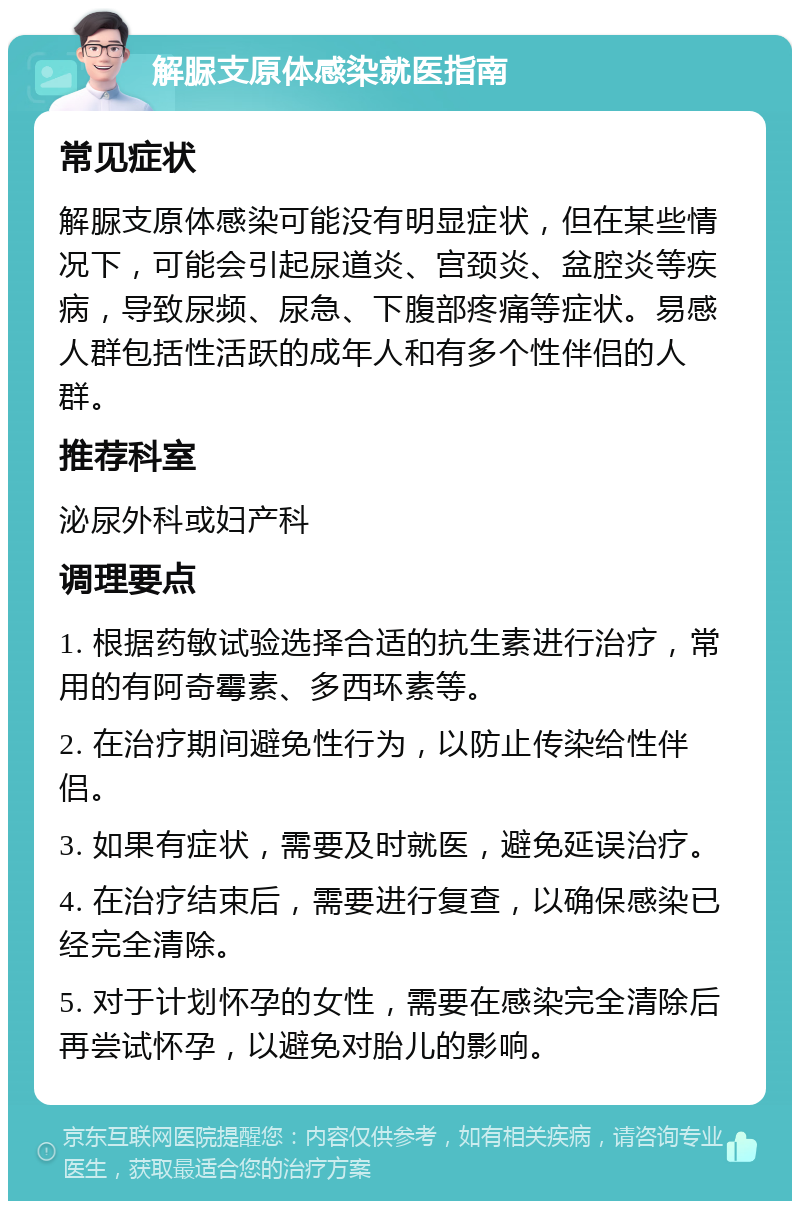 解脲支原体感染就医指南 常见症状 解脲支原体感染可能没有明显症状，但在某些情况下，可能会引起尿道炎、宫颈炎、盆腔炎等疾病，导致尿频、尿急、下腹部疼痛等症状。易感人群包括性活跃的成年人和有多个性伴侣的人群。 推荐科室 泌尿外科或妇产科 调理要点 1. 根据药敏试验选择合适的抗生素进行治疗，常用的有阿奇霉素、多西环素等。 2. 在治疗期间避免性行为，以防止传染给性伴侣。 3. 如果有症状，需要及时就医，避免延误治疗。 4. 在治疗结束后，需要进行复查，以确保感染已经完全清除。 5. 对于计划怀孕的女性，需要在感染完全清除后再尝试怀孕，以避免对胎儿的影响。