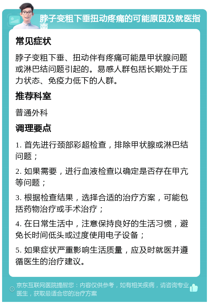 脖子变粗下垂扭动疼痛的可能原因及就医指南 常见症状 脖子变粗下垂、扭动伴有疼痛可能是甲状腺问题或淋巴结问题引起的。易感人群包括长期处于压力状态、免疫力低下的人群。 推荐科室 普通外科 调理要点 1. 首先进行颈部彩超检查，排除甲状腺或淋巴结问题； 2. 如果需要，进行血液检查以确定是否存在甲亢等问题； 3. 根据检查结果，选择合适的治疗方案，可能包括药物治疗或手术治疗； 4. 在日常生活中，注意保持良好的生活习惯，避免长时间低头或过度使用电子设备； 5. 如果症状严重影响生活质量，应及时就医并遵循医生的治疗建议。