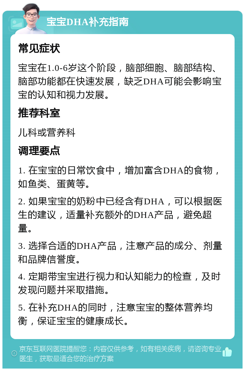 宝宝DHA补充指南 常见症状 宝宝在1.0-6岁这个阶段，脑部细胞、脑部结构、脑部功能都在快速发展，缺乏DHA可能会影响宝宝的认知和视力发展。 推荐科室 儿科或营养科 调理要点 1. 在宝宝的日常饮食中，增加富含DHA的食物，如鱼类、蛋黄等。 2. 如果宝宝的奶粉中已经含有DHA，可以根据医生的建议，适量补充额外的DHA产品，避免超量。 3. 选择合适的DHA产品，注意产品的成分、剂量和品牌信誉度。 4. 定期带宝宝进行视力和认知能力的检查，及时发现问题并采取措施。 5. 在补充DHA的同时，注意宝宝的整体营养均衡，保证宝宝的健康成长。