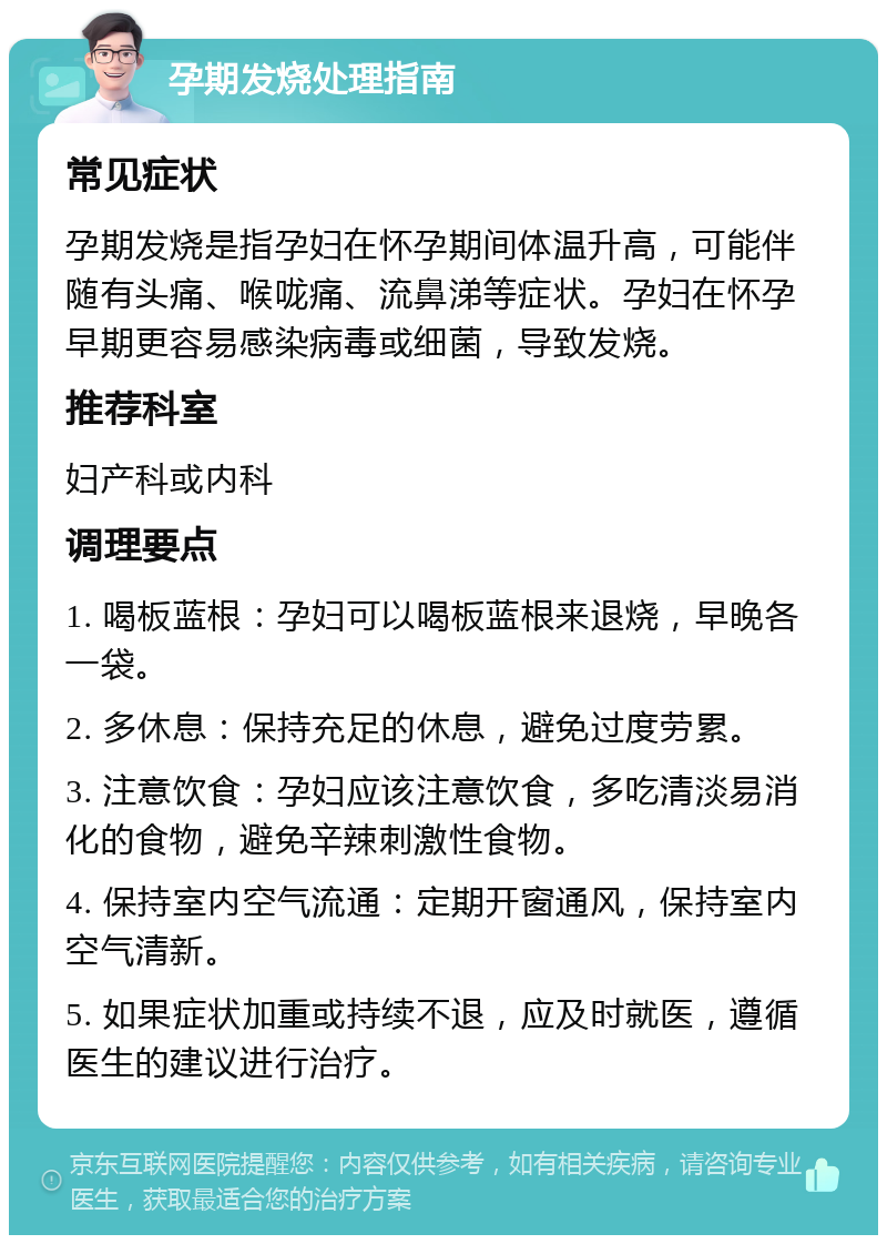 孕期发烧处理指南 常见症状 孕期发烧是指孕妇在怀孕期间体温升高，可能伴随有头痛、喉咙痛、流鼻涕等症状。孕妇在怀孕早期更容易感染病毒或细菌，导致发烧。 推荐科室 妇产科或内科 调理要点 1. 喝板蓝根：孕妇可以喝板蓝根来退烧，早晚各一袋。 2. 多休息：保持充足的休息，避免过度劳累。 3. 注意饮食：孕妇应该注意饮食，多吃清淡易消化的食物，避免辛辣刺激性食物。 4. 保持室内空气流通：定期开窗通风，保持室内空气清新。 5. 如果症状加重或持续不退，应及时就医，遵循医生的建议进行治疗。