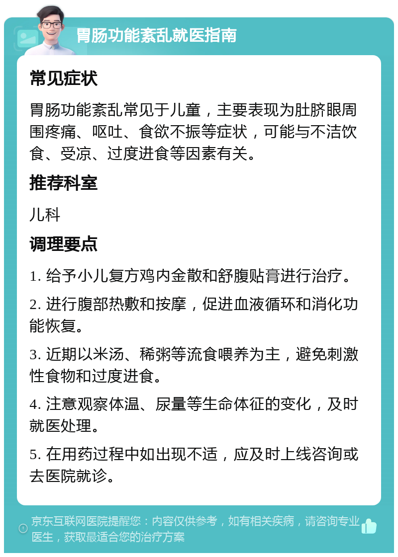 胃肠功能紊乱就医指南 常见症状 胃肠功能紊乱常见于儿童，主要表现为肚脐眼周围疼痛、呕吐、食欲不振等症状，可能与不洁饮食、受凉、过度进食等因素有关。 推荐科室 儿科 调理要点 1. 给予小儿复方鸡内金散和舒腹贴膏进行治疗。 2. 进行腹部热敷和按摩，促进血液循环和消化功能恢复。 3. 近期以米汤、稀粥等流食喂养为主，避免刺激性食物和过度进食。 4. 注意观察体温、尿量等生命体征的变化，及时就医处理。 5. 在用药过程中如出现不适，应及时上线咨询或去医院就诊。