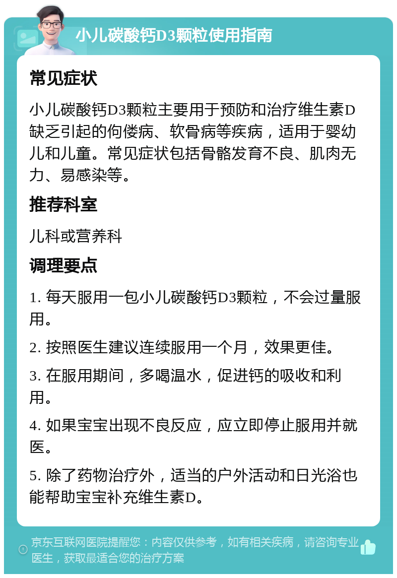 小儿碳酸钙D3颗粒使用指南 常见症状 小儿碳酸钙D3颗粒主要用于预防和治疗维生素D缺乏引起的佝偻病、软骨病等疾病，适用于婴幼儿和儿童。常见症状包括骨骼发育不良、肌肉无力、易感染等。 推荐科室 儿科或营养科 调理要点 1. 每天服用一包小儿碳酸钙D3颗粒，不会过量服用。 2. 按照医生建议连续服用一个月，效果更佳。 3. 在服用期间，多喝温水，促进钙的吸收和利用。 4. 如果宝宝出现不良反应，应立即停止服用并就医。 5. 除了药物治疗外，适当的户外活动和日光浴也能帮助宝宝补充维生素D。