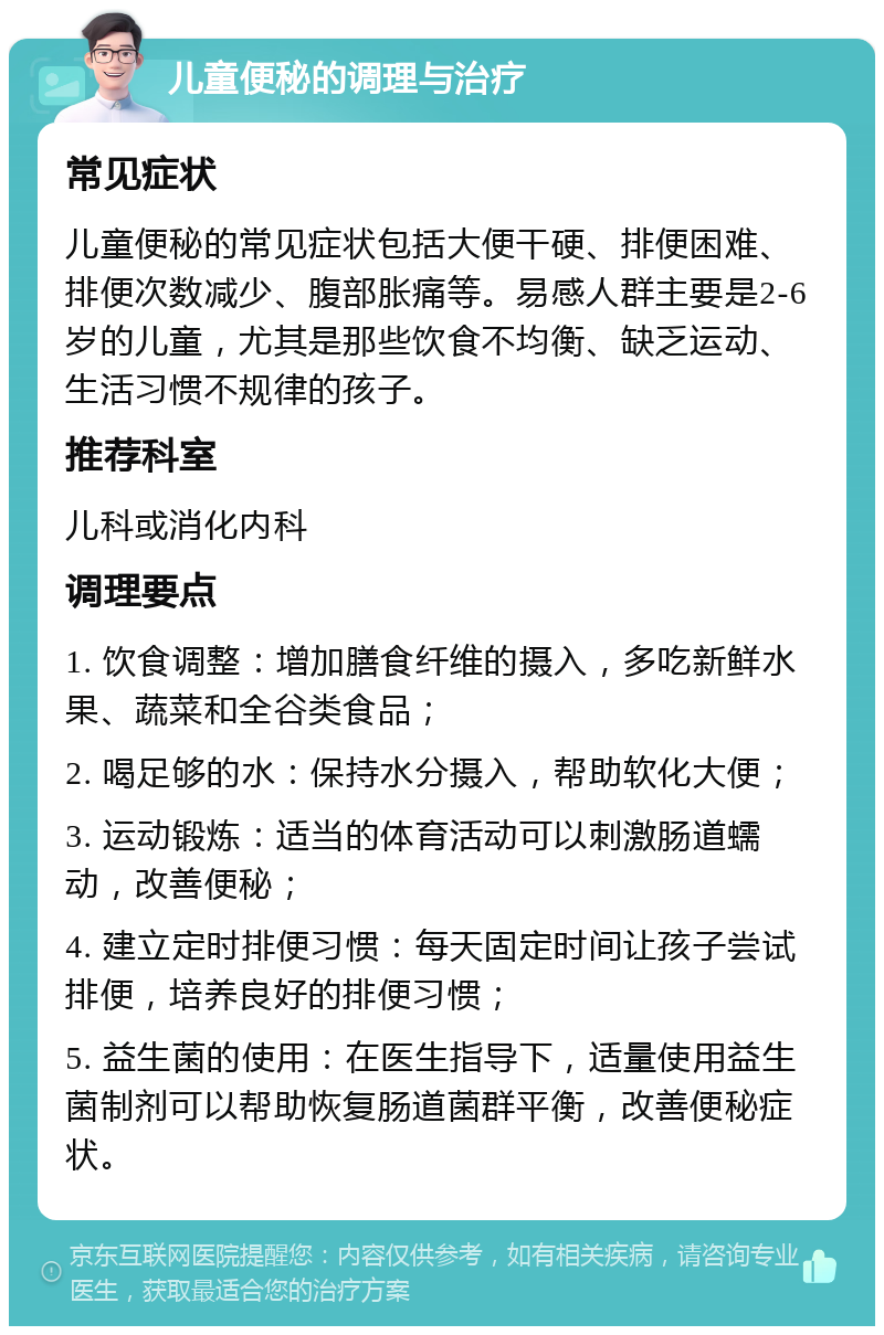 儿童便秘的调理与治疗 常见症状 儿童便秘的常见症状包括大便干硬、排便困难、排便次数减少、腹部胀痛等。易感人群主要是2-6岁的儿童，尤其是那些饮食不均衡、缺乏运动、生活习惯不规律的孩子。 推荐科室 儿科或消化内科 调理要点 1. 饮食调整：增加膳食纤维的摄入，多吃新鲜水果、蔬菜和全谷类食品； 2. 喝足够的水：保持水分摄入，帮助软化大便； 3. 运动锻炼：适当的体育活动可以刺激肠道蠕动，改善便秘； 4. 建立定时排便习惯：每天固定时间让孩子尝试排便，培养良好的排便习惯； 5. 益生菌的使用：在医生指导下，适量使用益生菌制剂可以帮助恢复肠道菌群平衡，改善便秘症状。