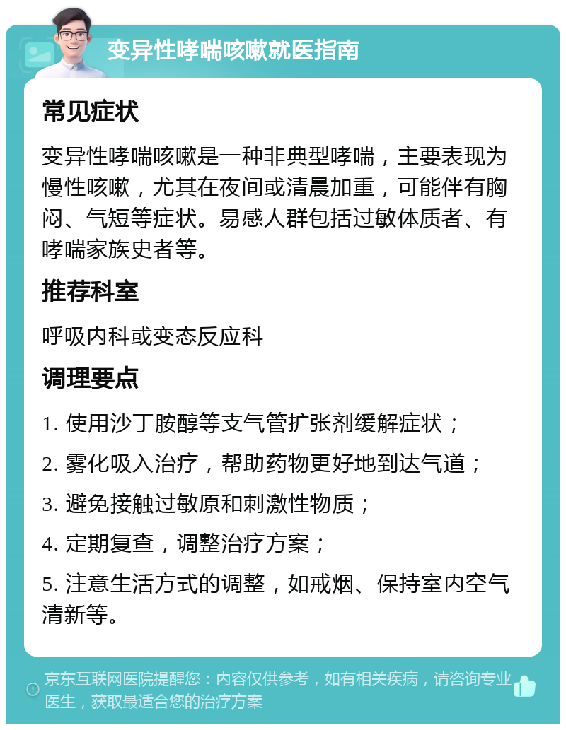 变异性哮喘咳嗽就医指南 常见症状 变异性哮喘咳嗽是一种非典型哮喘，主要表现为慢性咳嗽，尤其在夜间或清晨加重，可能伴有胸闷、气短等症状。易感人群包括过敏体质者、有哮喘家族史者等。 推荐科室 呼吸内科或变态反应科 调理要点 1. 使用沙丁胺醇等支气管扩张剂缓解症状； 2. 雾化吸入治疗，帮助药物更好地到达气道； 3. 避免接触过敏原和刺激性物质； 4. 定期复查，调整治疗方案； 5. 注意生活方式的调整，如戒烟、保持室内空气清新等。