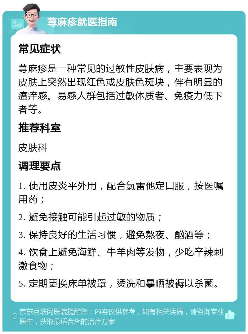 荨麻疹就医指南 常见症状 荨麻疹是一种常见的过敏性皮肤病，主要表现为皮肤上突然出现红色或皮肤色斑块，伴有明显的瘙痒感。易感人群包括过敏体质者、免疫力低下者等。 推荐科室 皮肤科 调理要点 1. 使用皮炎平外用，配合氯雷他定口服，按医嘱用药； 2. 避免接触可能引起过敏的物质； 3. 保持良好的生活习惯，避免熬夜、酗酒等； 4. 饮食上避免海鲜、牛羊肉等发物，少吃辛辣刺激食物； 5. 定期更换床单被罩，烫洗和暴晒被褥以杀菌。