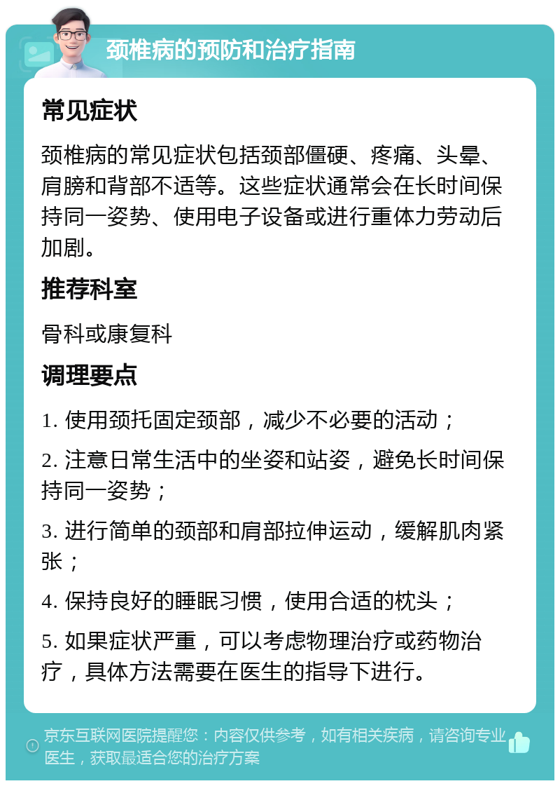 颈椎病的预防和治疗指南 常见症状 颈椎病的常见症状包括颈部僵硬、疼痛、头晕、肩膀和背部不适等。这些症状通常会在长时间保持同一姿势、使用电子设备或进行重体力劳动后加剧。 推荐科室 骨科或康复科 调理要点 1. 使用颈托固定颈部，减少不必要的活动； 2. 注意日常生活中的坐姿和站姿，避免长时间保持同一姿势； 3. 进行简单的颈部和肩部拉伸运动，缓解肌肉紧张； 4. 保持良好的睡眠习惯，使用合适的枕头； 5. 如果症状严重，可以考虑物理治疗或药物治疗，具体方法需要在医生的指导下进行。