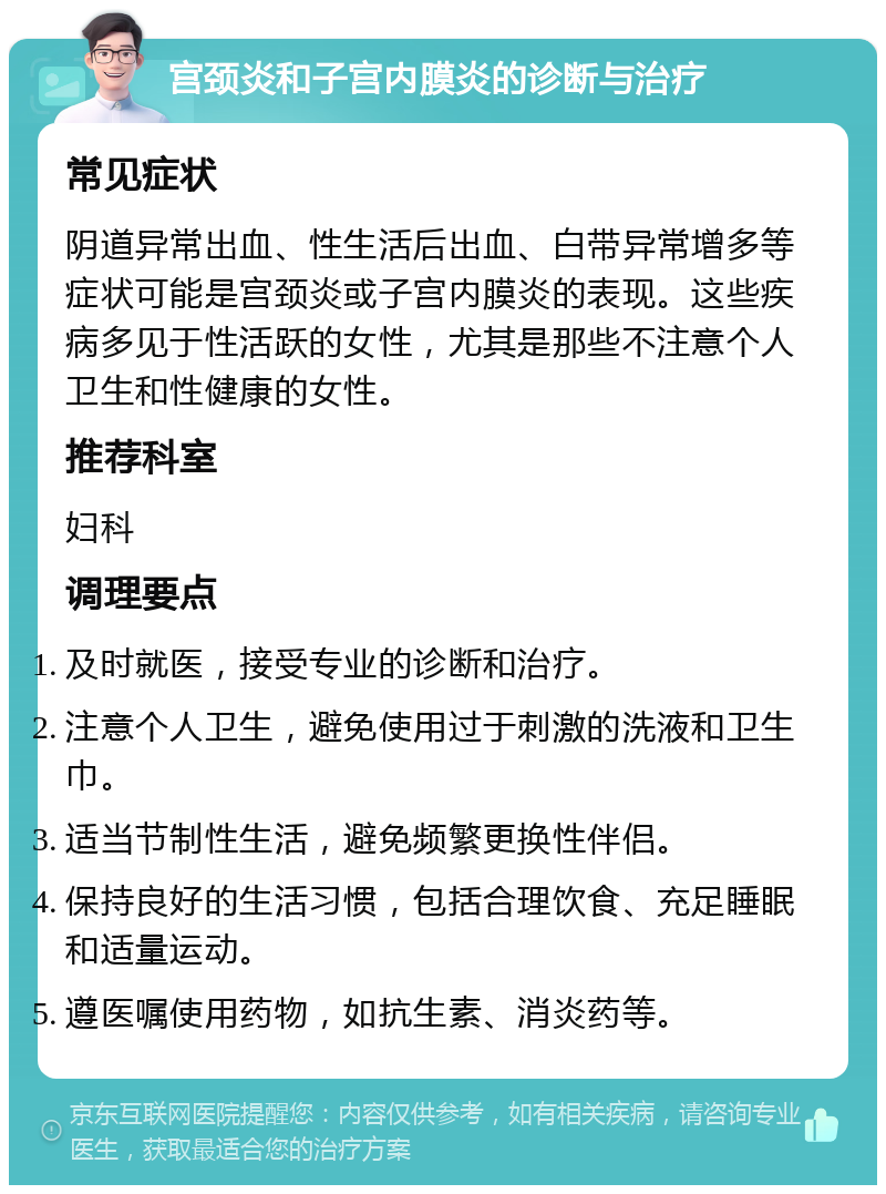 宫颈炎和子宫内膜炎的诊断与治疗 常见症状 阴道异常出血、性生活后出血、白带异常增多等症状可能是宫颈炎或子宫内膜炎的表现。这些疾病多见于性活跃的女性，尤其是那些不注意个人卫生和性健康的女性。 推荐科室 妇科 调理要点 及时就医，接受专业的诊断和治疗。 注意个人卫生，避免使用过于刺激的洗液和卫生巾。 适当节制性生活，避免频繁更换性伴侣。 保持良好的生活习惯，包括合理饮食、充足睡眠和适量运动。 遵医嘱使用药物，如抗生素、消炎药等。