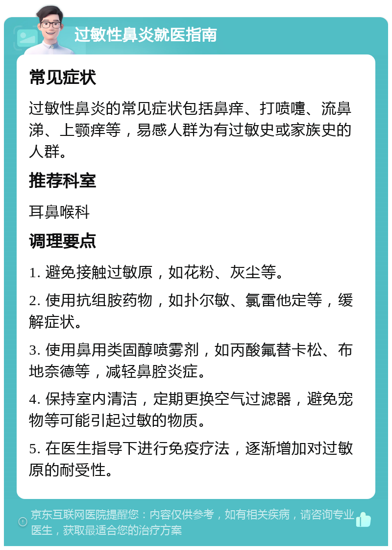 过敏性鼻炎就医指南 常见症状 过敏性鼻炎的常见症状包括鼻痒、打喷嚏、流鼻涕、上颚痒等，易感人群为有过敏史或家族史的人群。 推荐科室 耳鼻喉科 调理要点 1. 避免接触过敏原，如花粉、灰尘等。 2. 使用抗组胺药物，如扑尔敏、氯雷他定等，缓解症状。 3. 使用鼻用类固醇喷雾剂，如丙酸氟替卡松、布地奈德等，减轻鼻腔炎症。 4. 保持室内清洁，定期更换空气过滤器，避免宠物等可能引起过敏的物质。 5. 在医生指导下进行免疫疗法，逐渐增加对过敏原的耐受性。