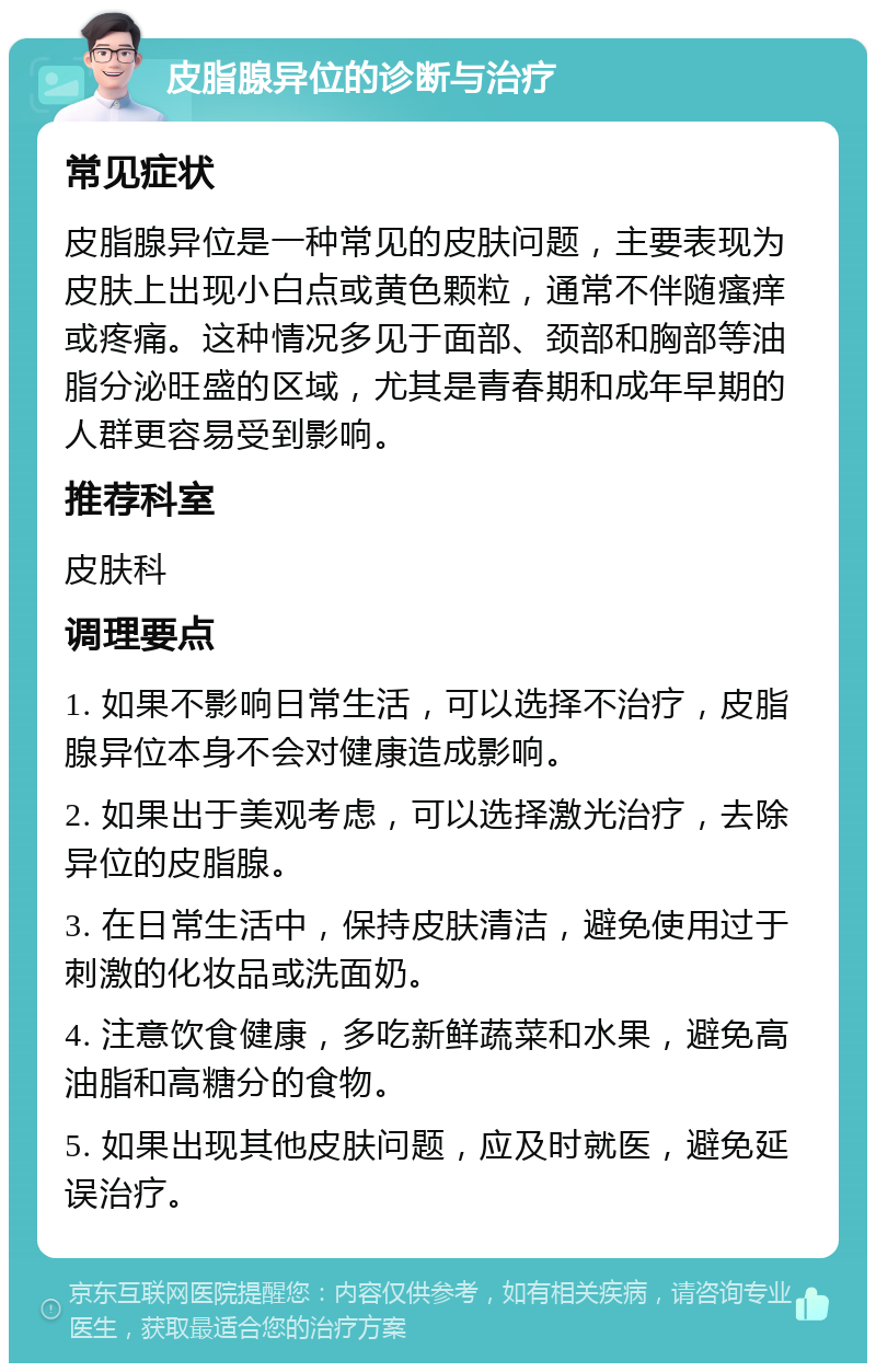 皮脂腺异位的诊断与治疗 常见症状 皮脂腺异位是一种常见的皮肤问题，主要表现为皮肤上出现小白点或黄色颗粒，通常不伴随瘙痒或疼痛。这种情况多见于面部、颈部和胸部等油脂分泌旺盛的区域，尤其是青春期和成年早期的人群更容易受到影响。 推荐科室 皮肤科 调理要点 1. 如果不影响日常生活，可以选择不治疗，皮脂腺异位本身不会对健康造成影响。 2. 如果出于美观考虑，可以选择激光治疗，去除异位的皮脂腺。 3. 在日常生活中，保持皮肤清洁，避免使用过于刺激的化妆品或洗面奶。 4. 注意饮食健康，多吃新鲜蔬菜和水果，避免高油脂和高糖分的食物。 5. 如果出现其他皮肤问题，应及时就医，避免延误治疗。