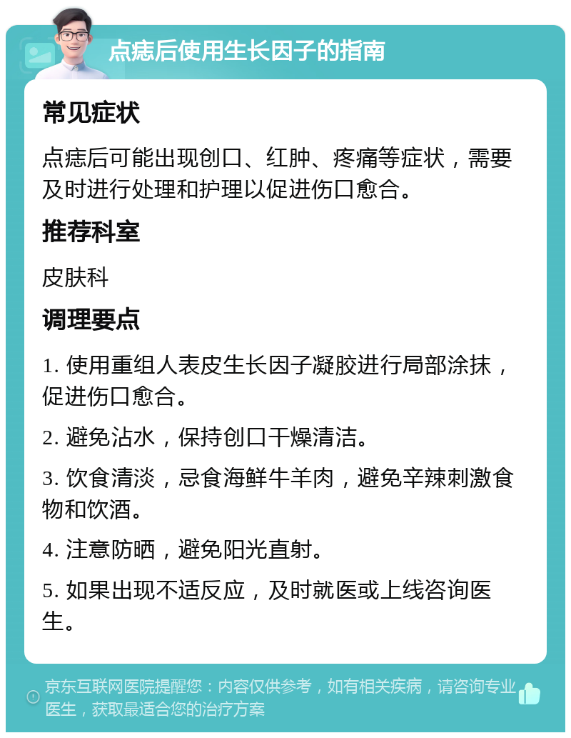 点痣后使用生长因子的指南 常见症状 点痣后可能出现创口、红肿、疼痛等症状，需要及时进行处理和护理以促进伤口愈合。 推荐科室 皮肤科 调理要点 1. 使用重组人表皮生长因子凝胶进行局部涂抹，促进伤口愈合。 2. 避免沾水，保持创口干燥清洁。 3. 饮食清淡，忌食海鲜牛羊肉，避免辛辣刺激食物和饮酒。 4. 注意防晒，避免阳光直射。 5. 如果出现不适反应，及时就医或上线咨询医生。