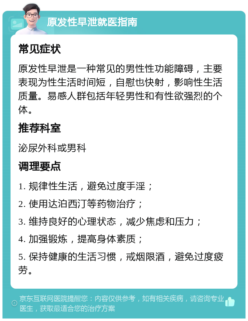 原发性早泄就医指南 常见症状 原发性早泄是一种常见的男性性功能障碍，主要表现为性生活时间短，自慰也快射，影响性生活质量。易感人群包括年轻男性和有性欲强烈的个体。 推荐科室 泌尿外科或男科 调理要点 1. 规律性生活，避免过度手淫； 2. 使用达泊西汀等药物治疗； 3. 维持良好的心理状态，减少焦虑和压力； 4. 加强锻炼，提高身体素质； 5. 保持健康的生活习惯，戒烟限酒，避免过度疲劳。