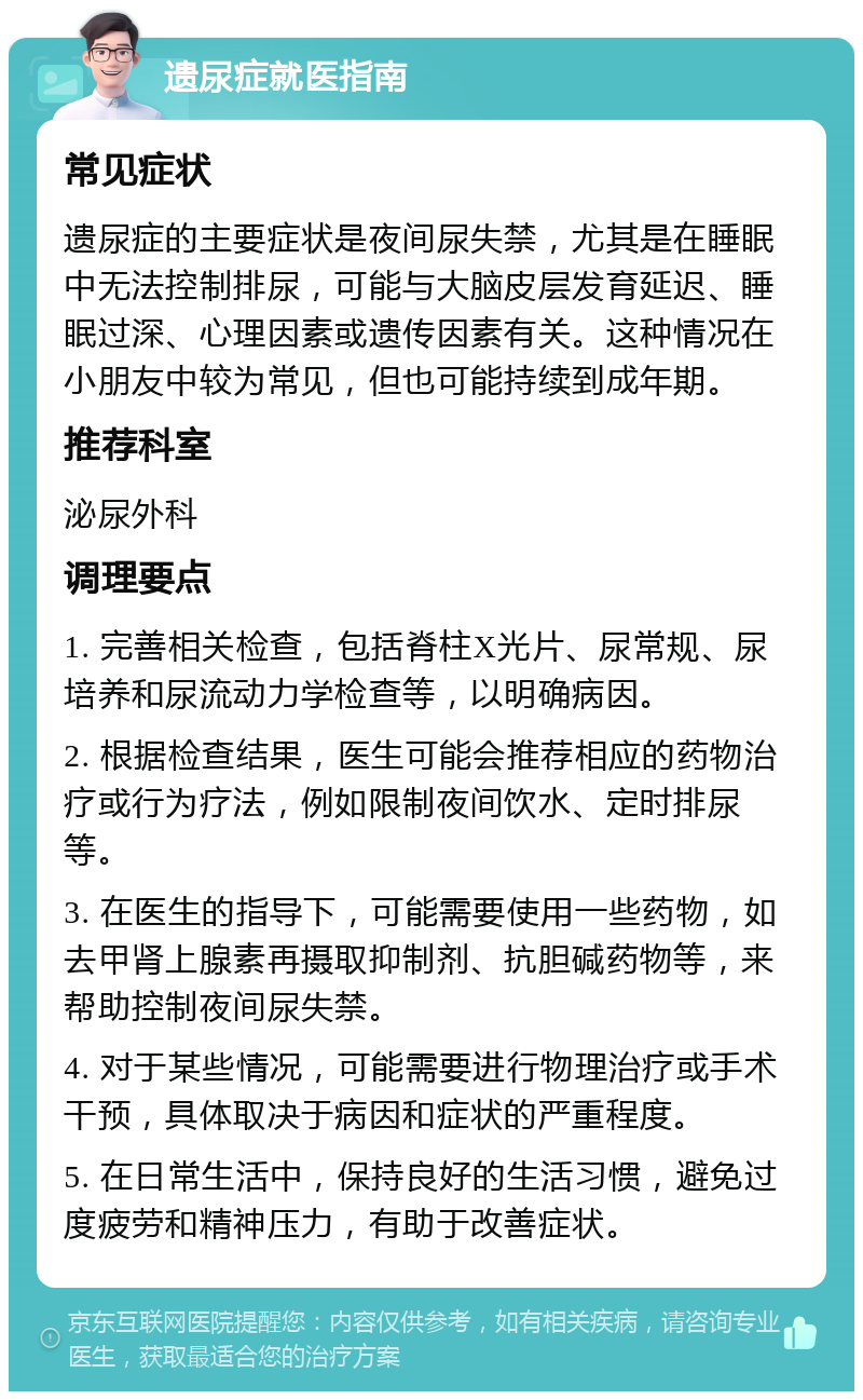 遗尿症就医指南 常见症状 遗尿症的主要症状是夜间尿失禁，尤其是在睡眠中无法控制排尿，可能与大脑皮层发育延迟、睡眠过深、心理因素或遗传因素有关。这种情况在小朋友中较为常见，但也可能持续到成年期。 推荐科室 泌尿外科 调理要点 1. 完善相关检查，包括脊柱X光片、尿常规、尿培养和尿流动力学检查等，以明确病因。 2. 根据检查结果，医生可能会推荐相应的药物治疗或行为疗法，例如限制夜间饮水、定时排尿等。 3. 在医生的指导下，可能需要使用一些药物，如去甲肾上腺素再摄取抑制剂、抗胆碱药物等，来帮助控制夜间尿失禁。 4. 对于某些情况，可能需要进行物理治疗或手术干预，具体取决于病因和症状的严重程度。 5. 在日常生活中，保持良好的生活习惯，避免过度疲劳和精神压力，有助于改善症状。