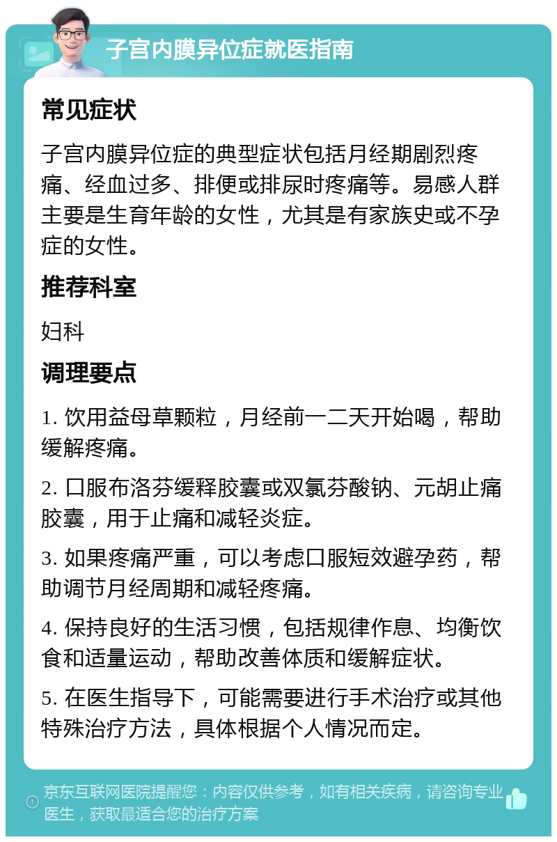 子宫内膜异位症就医指南 常见症状 子宫内膜异位症的典型症状包括月经期剧烈疼痛、经血过多、排便或排尿时疼痛等。易感人群主要是生育年龄的女性，尤其是有家族史或不孕症的女性。 推荐科室 妇科 调理要点 1. 饮用益母草颗粒，月经前一二天开始喝，帮助缓解疼痛。 2. 口服布洛芬缓释胶囊或双氯芬酸钠、元胡止痛胶囊，用于止痛和减轻炎症。 3. 如果疼痛严重，可以考虑口服短效避孕药，帮助调节月经周期和减轻疼痛。 4. 保持良好的生活习惯，包括规律作息、均衡饮食和适量运动，帮助改善体质和缓解症状。 5. 在医生指导下，可能需要进行手术治疗或其他特殊治疗方法，具体根据个人情况而定。