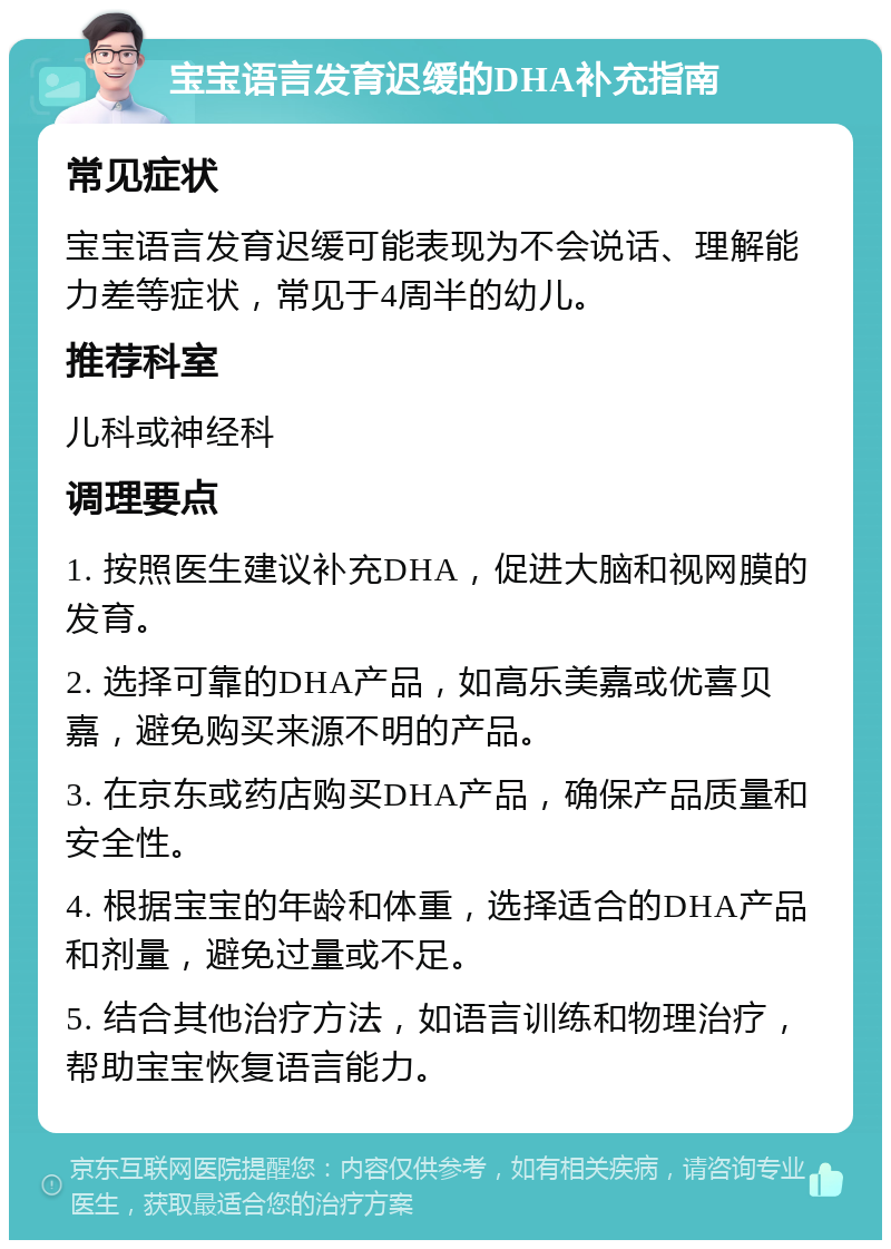 宝宝语言发育迟缓的DHA补充指南 常见症状 宝宝语言发育迟缓可能表现为不会说话、理解能力差等症状，常见于4周半的幼儿。 推荐科室 儿科或神经科 调理要点 1. 按照医生建议补充DHA，促进大脑和视网膜的发育。 2. 选择可靠的DHA产品，如高乐美嘉或优喜贝嘉，避免购买来源不明的产品。 3. 在京东或药店购买DHA产品，确保产品质量和安全性。 4. 根据宝宝的年龄和体重，选择适合的DHA产品和剂量，避免过量或不足。 5. 结合其他治疗方法，如语言训练和物理治疗，帮助宝宝恢复语言能力。