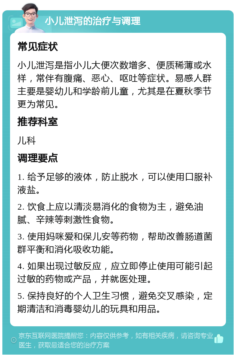 小儿泄泻的治疗与调理 常见症状 小儿泄泻是指小儿大便次数增多、便质稀薄或水样，常伴有腹痛、恶心、呕吐等症状。易感人群主要是婴幼儿和学龄前儿童，尤其是在夏秋季节更为常见。 推荐科室 儿科 调理要点 1. 给予足够的液体，防止脱水，可以使用口服补液盐。 2. 饮食上应以清淡易消化的食物为主，避免油腻、辛辣等刺激性食物。 3. 使用妈咪爱和保儿安等药物，帮助改善肠道菌群平衡和消化吸收功能。 4. 如果出现过敏反应，应立即停止使用可能引起过敏的药物或产品，并就医处理。 5. 保持良好的个人卫生习惯，避免交叉感染，定期清洁和消毒婴幼儿的玩具和用品。